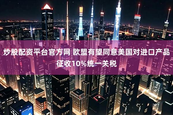 炒股配资平台官方网 欧盟有望同意美国对进口产品征收10%统一关税