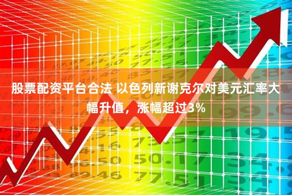 股票配资平台合法 以色列新谢克尔对美元汇率大幅升值，涨幅超过3%