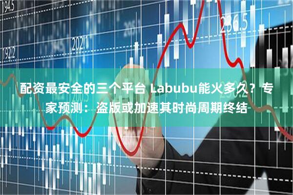 配资最安全的三个平台 Labubu能火多久？专家预测：盗版或加速其时尚周期终结