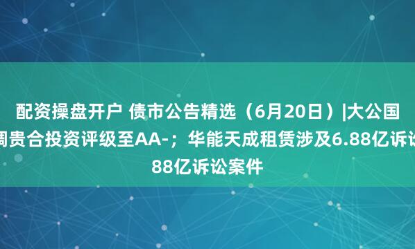 配资操盘开户 债市公告精选（6月20日）|大公国际下调贵合投资评级至AA-；华能天成租赁涉及6.88亿诉讼案件