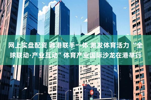网上实盘配资 蓉港联手一体 激发体育活力 “全球联动·产业互动”体育产业国际沙龙在港举行