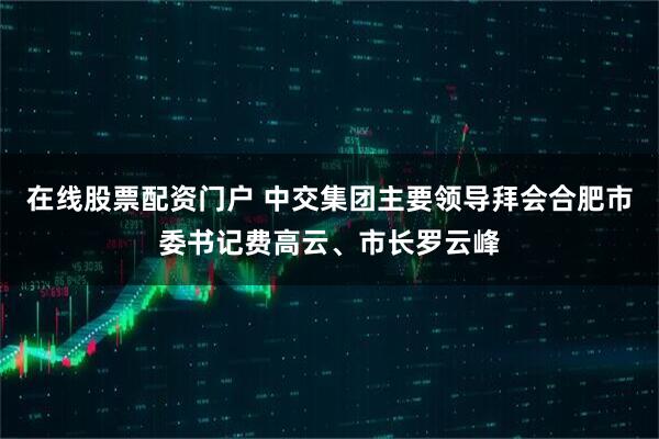 在线股票配资门户 中交集团主要领导拜会合肥市委书记费高云、市长罗云峰