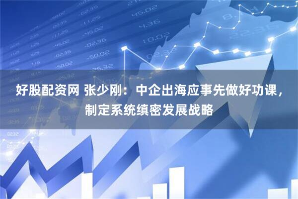 好股配资网 张少刚：中企出海应事先做好功课，制定系统缜密发展战略