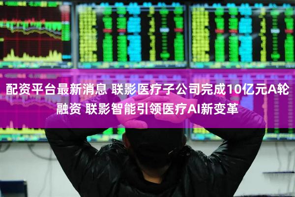 配资平台最新消息 联影医疗子公司完成10亿元A轮融资 联影智能引领医疗AI新变革