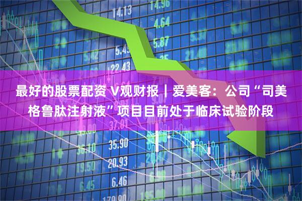 最好的股票配资 V观财报｜爱美客：公司“司美格鲁肽注射液”项目目前处于临床试验阶段