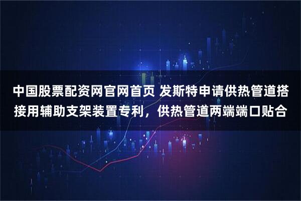 中国股票配资网官网首页 发斯特申请供热管道搭接用辅助支架装置专利，供热管道两端端口贴合