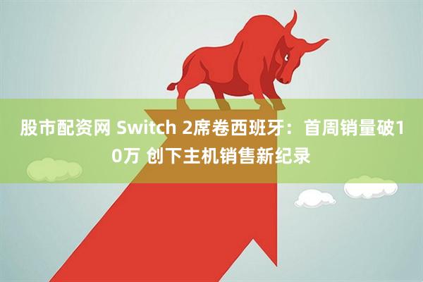 股市配资网 Switch 2席卷西班牙：首周销量破10万 创下主机销售新纪录