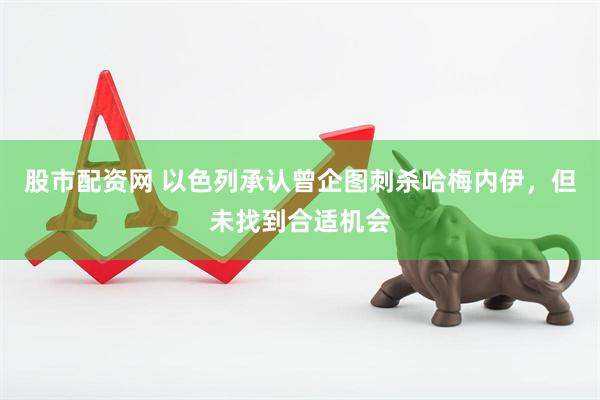 股市配资网 以色列承认曾企图刺杀哈梅内伊，但未找到合适机会