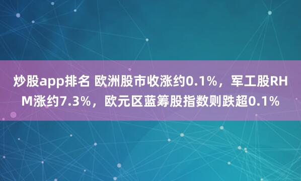 炒股app排名 欧洲股市收涨约0.1%，军工股RHM涨约7.3%，欧元区蓝筹股指数则跌超0.1%