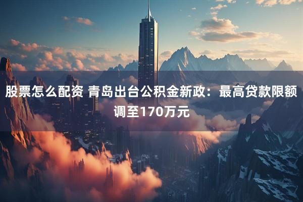 股票怎么配资 青岛出台公积金新政：最高贷款限额调至170万元