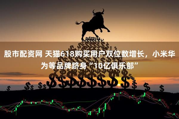 股市配资网 天猫618购买用户双位数增长，小米华为等品牌跻身“10亿俱乐部”