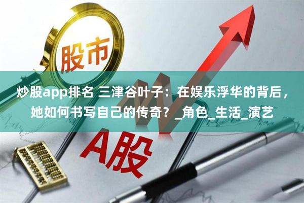 炒股app排名 三津谷叶子：在娱乐浮华的背后，她如何书写自己的传奇？_角色_生活_演艺