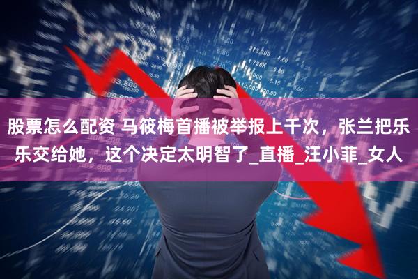 股票怎么配资 马筱梅首播被举报上千次，张兰把乐乐交给她，这个决定太明智了_直播_汪小菲_女人