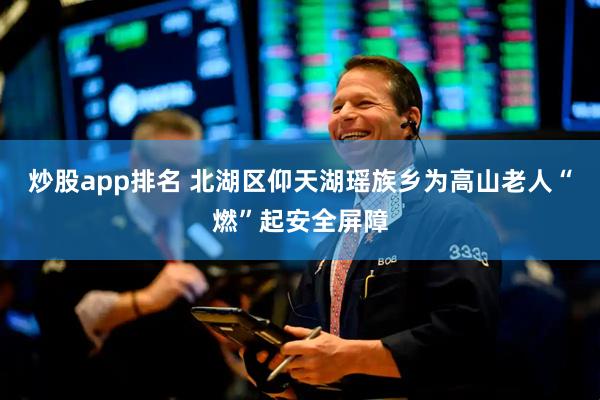 炒股app排名 北湖区仰天湖瑶族乡为高山老人“燃”起安全屏障