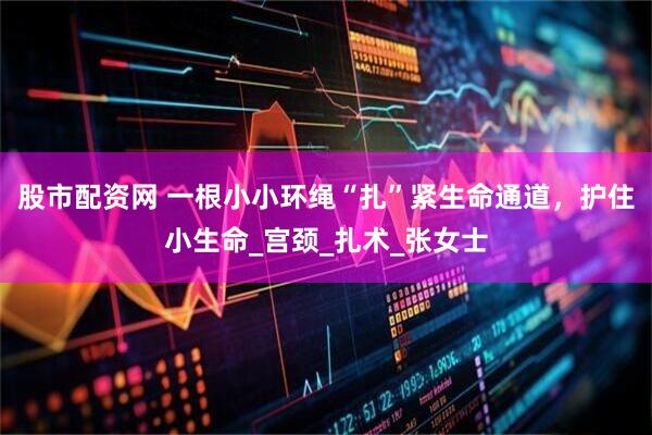 股市配资网 一根小小环绳“扎”紧生命通道，护住小生命_宫颈_扎术_张女士