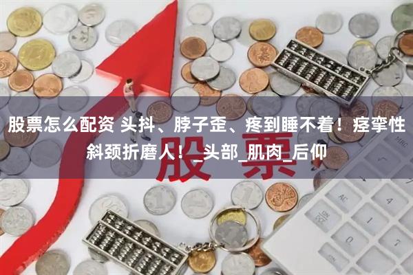 股票怎么配资 头抖、脖子歪、疼到睡不着！痉挛性斜颈折磨人！_头部_肌肉_后仰