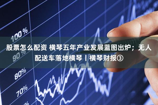 股票怎么配资 横琴五年产业发展蓝图出炉；无人配送车落地横琴丨横琴财报③