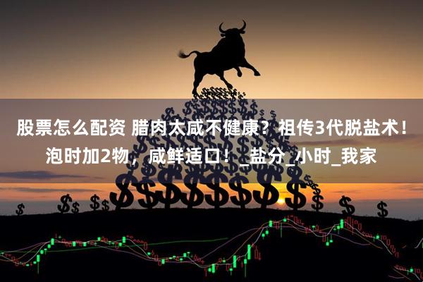 股票怎么配资 腊肉太咸不健康？祖传3代脱盐术！泡时加2物，咸鲜适口！_盐分_小时_我家