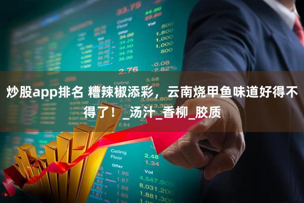 炒股app排名 糟辣椒添彩，云南烧甲鱼味道好得不得了！_汤汁_香柳_胶质