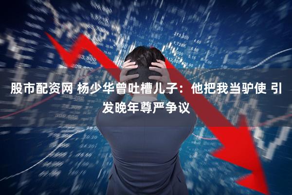 股市配资网 杨少华曾吐槽儿子：他把我当驴使 引发晚年尊严争议