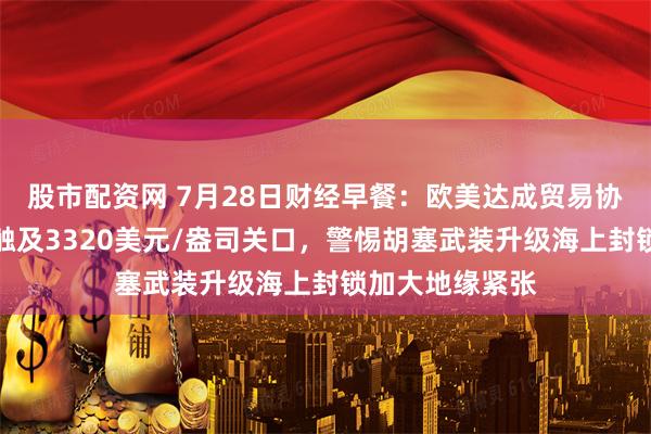 股市配资网 7月28日财经早餐：欧美达成贸易协议，金价一度触及3320美元/盎司关口，警惕胡塞武装升级海上封锁加大地缘紧张