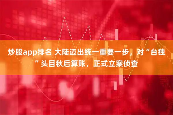 炒股app排名 大陆迈出统一重要一步，对“台独”头目秋后算账，正式立案侦查