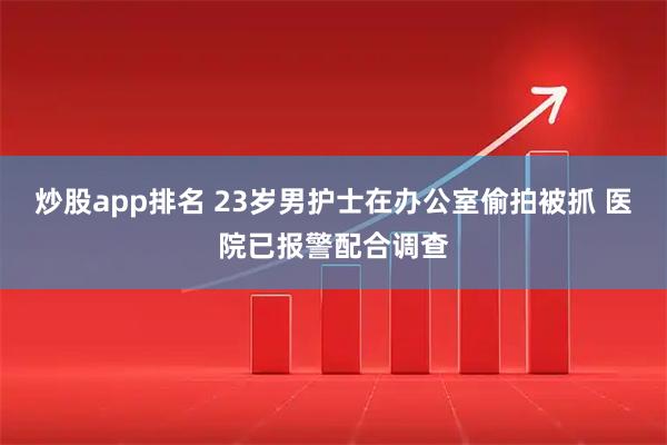 炒股app排名 23岁男护士在办公室偷拍被抓 医院已报警配合调查