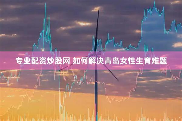 专业配资炒股网 如何解决青岛女性生育难题
