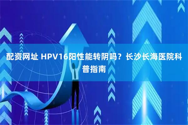 配资网址 HPV16阳性能转阴吗？长沙长海医院科普指南