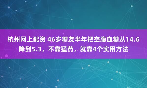 杭州网上配资 46岁糖友半年把空腹血糖从14.6降到5.3，不靠猛药，就靠4个实用方法