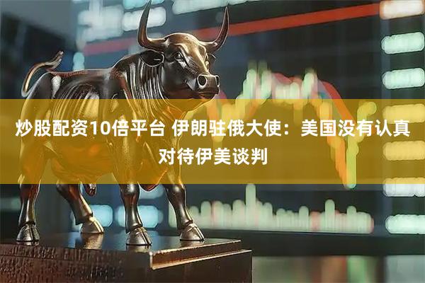 炒股配资10倍平台 伊朗驻俄大使：美国没有认真对待伊美谈判