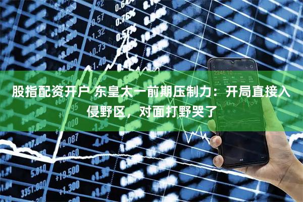 股指配资开户 东皇太一前期压制力:开局直接入侵野区,对面打野哭了