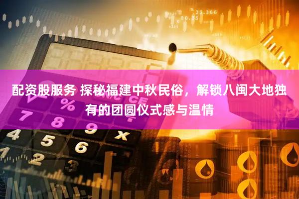 配资股服务 探秘福建中秋民俗，解锁八闽大地独有的团圆仪式感与温情