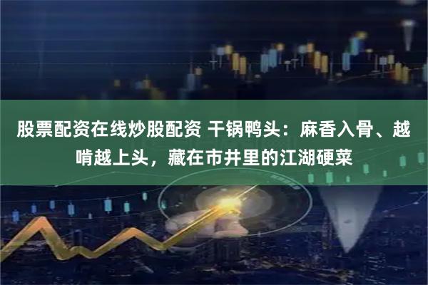 股票配资在线炒股配资 干锅鸭头：麻香入骨、越啃越上头，藏在市井里的江湖硬菜