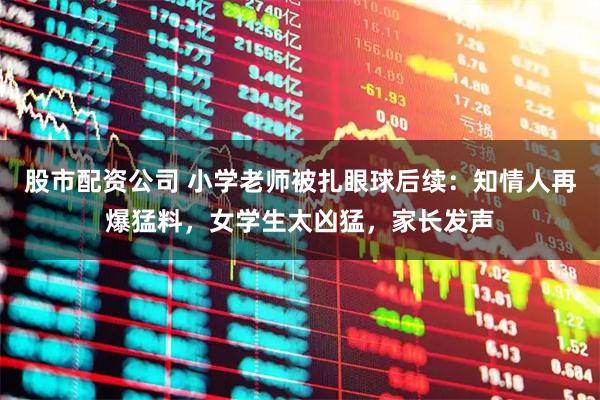 股市配资公司 小学老师被扎眼球后续：知情人再爆猛料，女学生太凶猛，家长发声