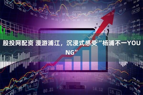 股投网配资 漫游浦江，沉浸式感受“杨浦不一YOUNG”