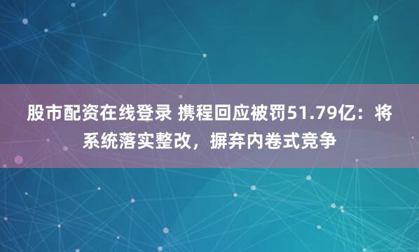 股市配资在线登录 携程回应被罚51.79亿：将系统落实整改，摒弃内卷式竞争