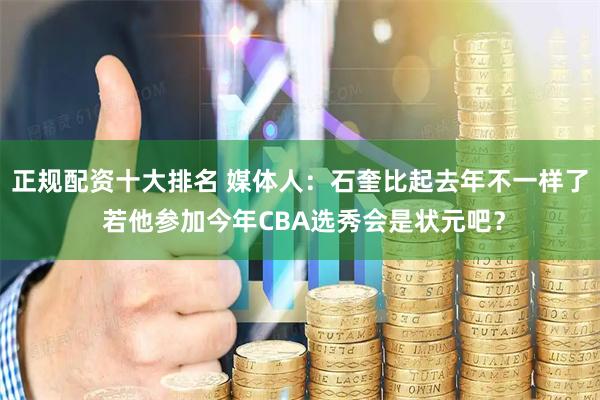 正规配资十大排名 媒体人：石奎比起去年不一样了 若他参加今年CBA选秀会是状元吧？