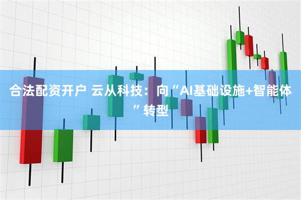 合法配资开户 云从科技：向“AI基础设施+智能体”转型