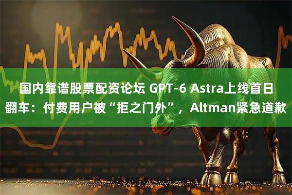 国内靠谱股票配资论坛 GPT-6 Astra上线首日翻车：付费用户被“拒之门外”，Altman紧急道歉