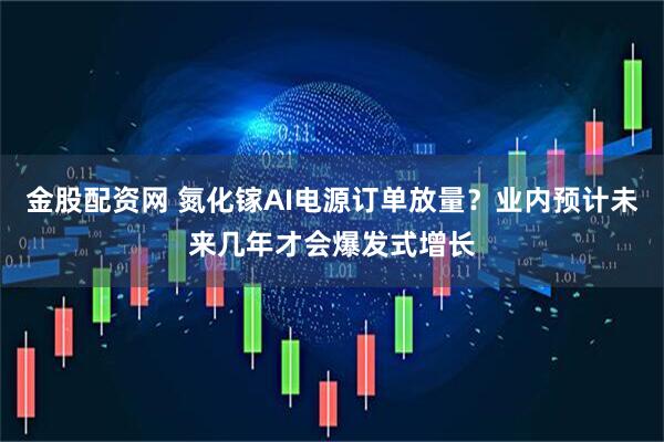 金股配资网 氮化镓AI电源订单放量？业内预计未来几年才会爆发式增长