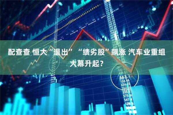 配查查 恒大“退出” “绩劣股”飙涨 汽车业重组大幕升起？