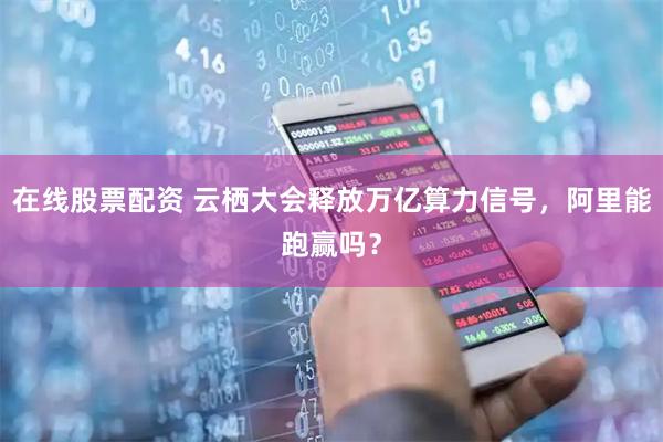 在线股票配资 云栖大会释放万亿算力信号，阿里能跑赢吗？