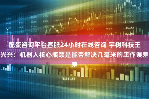 配资咨询平台客服24小时在线咨询 宇树科技王兴兴：机器人核心瓶颈是能否解决几毫米的工作误差