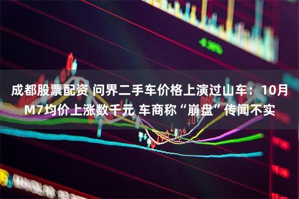 成都股票配资 问界二手车价格上演过山车：10月M7均价上涨数千元 车商称“崩盘”传闻不实