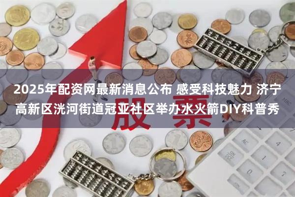 2025年配资网最新消息公布 感受科技魅力 济宁高新区洸河街道冠亚社区举办水火箭DIY科普秀